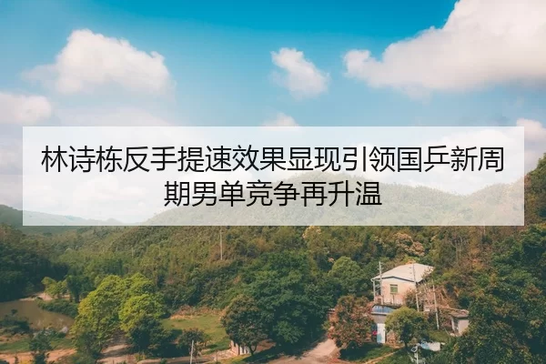 林诗栋反手提速效果显现引领国乒新周期男单竞争再升温