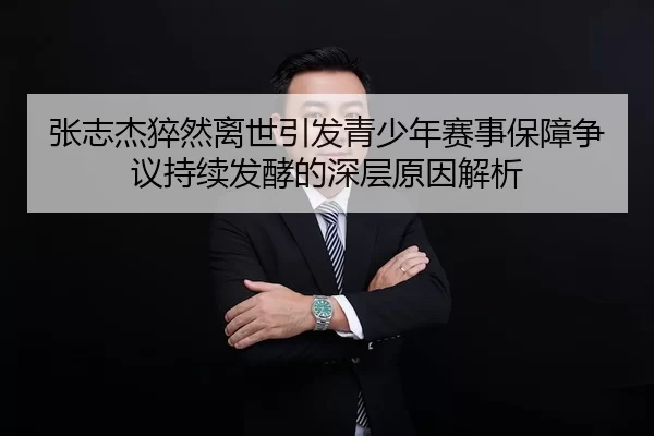 张志杰猝然离世引发青少年赛事保障争议持续发酵的深层原因解析