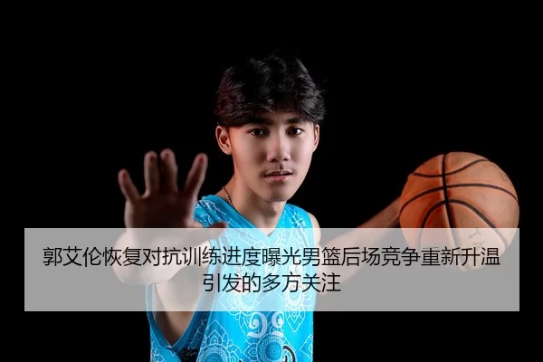 郭艾伦恢复对抗训练进度曝光男篮后场竞争重新升温引发的多方关注