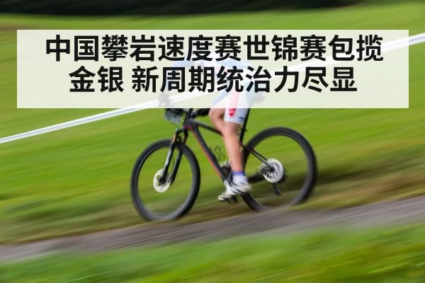 中国攀岩速度赛世锦赛包揽金银 新周期统治力尽显