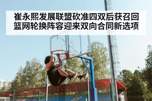 崔永熙发展联盟砍准四双后获召回 篮网轮换阵容迎来双向合同新选项