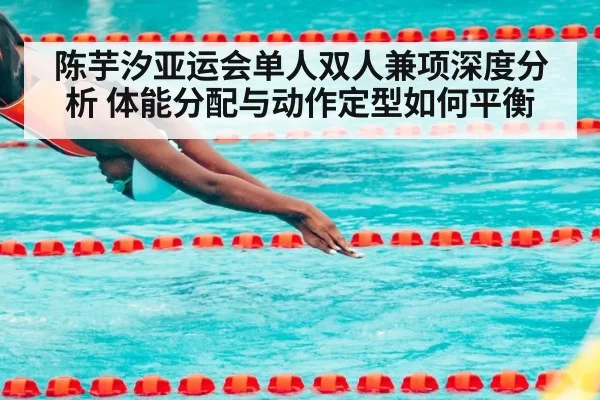 陈芋汐亚运会单人双人兼项深度分析 体能分配与动作定型如何平衡