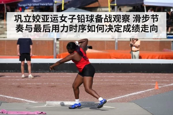 巩立姣亚运女子铅球备战观察 滑步节奏与最后用力时序如何决定成绩走向